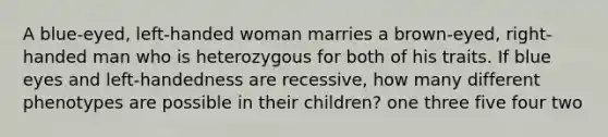 A blue-eyed, left-handed woman marries a brown-eyed, right-handed man who is heterozygous for both of his traits. If blue eyes and left-handedness are recessive, how many different phenotypes are possible in their children? one three five four two