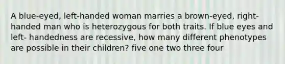 A blue-eyed, left-handed woman marries a brown-eyed, right-handed man who is heterozygous for both traits. If blue eyes and left- handedness are recessive, how many different phenotypes are possible in their children? five one two three four