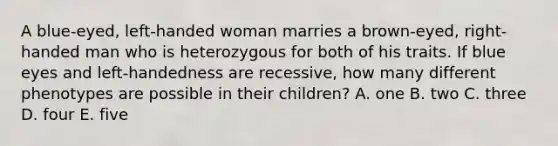 A blue-eyed, left-handed woman marries a brown-eyed, right-handed man who is heterozygous for both of his traits. If blue eyes and left-handedness are recessive, how many different phenotypes are possible in their children? A. one B. two C. three D. four E. five