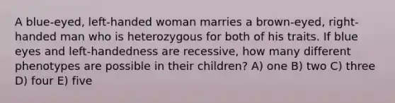 A blue-eyed, left-handed woman marries a brown-eyed, right-handed man who is heterozygous for both of his traits. If blue eyes and left-handedness are recessive, how many different phenotypes are possible in their children? A) one B) two C) three D) four E) five