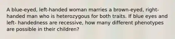 A blue-eyed, left-handed woman marries a brown-eyed, right-handed man who is heterozygous for both traits. If blue eyes and left- handedness are recessive, how many different phenotypes are possible in their children?