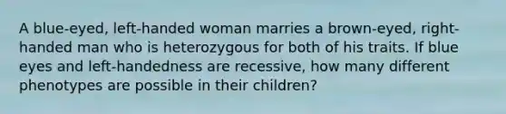 A blue-eyed, left-handed woman marries a brown-eyed, right-handed man who is heterozygous for both of his traits. If blue eyes and left-handedness are recessive, how many different phenotypes are possible in their children?