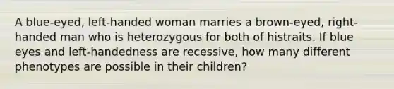 A blue-eyed, left-handed woman marries a brown-eyed, right-handed man who is heterozygous for both of histraits. If blue eyes and left-handedness are recessive, how many different phenotypes are possible in their children?