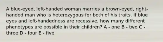 A blue-eyed, left-handed woman marries a brown-eyed, right-handed man who is heterozygous for both of his traits. If blue eyes and left-handedness are recessive, how many different phenotypes are possible in their children? A - one B - two C - three D - four E - five