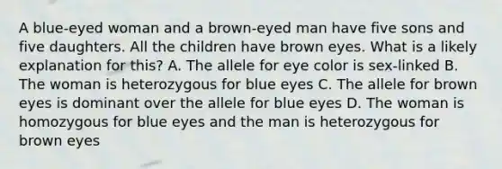 A blue-eyed woman and a brown-eyed man have five sons and five daughters. All the children have brown eyes. What is a likely explanation for this? A. The allele for eye color is sex-linked B. The woman is heterozygous for blue eyes C. The allele for brown eyes is dominant over the allele for blue eyes D. The woman is homozygous for blue eyes and the man is heterozygous for brown eyes