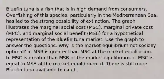 Bluefin tuna is a fish that is in high demand from consumers. Overfishing of this species, particularly in the Mediterranean Sea, has led to the strong possibility of extinction. The graph illustrates the marginal social cost (MSC), marginal private cost (MPC), and marginal social benefit (MSB) for a hypothetical representation of the Bluefin tuna market. Use the graph to answer the questions. Why is the market equilibrium not socially optimal? a. MSB is greater than MSC at the market equilibrium. b. MSC is greater than MSB at the market equilibrium. c. MSC is equal to MSB at the market equilibrium. d. There is still more Bluefin tuna available to catch.