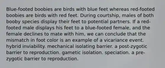 Blue-footed boobies are birds with blue feet whereas red-footed boobies are birds with red feet. During courtship, males of both booby species display their feet to potential partners. If a red-footed male displays his feet to a blue-footed female, and the female declines to mate with him, we can conclude that the mismatch in foot color is an example of a vicariance event. hybrid inviability. mechanical isolating barrier. a post-zygotic barrier to reproduction. gametic isolation. speciation. a pre-zygotic barrier to reproduction.