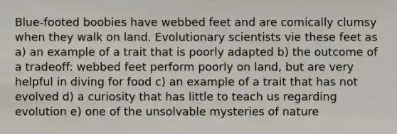 Blue-footed boobies have webbed feet and are comically clumsy when they walk on land. Evolutionary scientists vie these feet as a) an example of a trait that is poorly adapted b) the outcome of a tradeoff: webbed feet perform poorly on land, but are very helpful in diving for food c) an example of a trait that has not evolved d) a curiosity that has little to teach us regarding evolution e) one of the unsolvable mysteries of nature