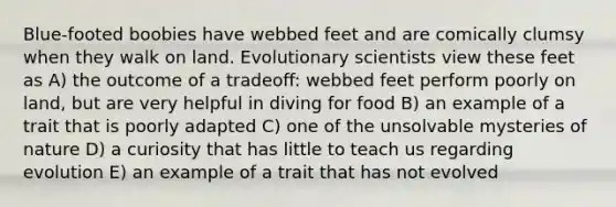 Blue-footed boobies have webbed feet and are comically clumsy when they walk on land. Evolutionary scientists view these feet as A) the outcome of a tradeoff: webbed feet perform poorly on land, but are very helpful in diving for food B) an example of a trait that is poorly adapted C) one of the unsolvable mysteries of nature D) a curiosity that has little to teach us regarding evolution E) an example of a trait that has not evolved