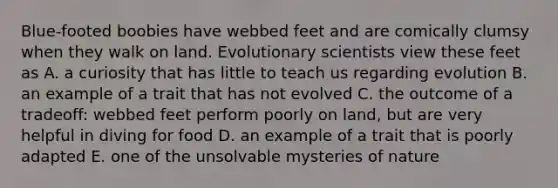 Blue-footed boobies have webbed feet and are comically clumsy when they walk on land. Evolutionary scientists view these feet as A. a curiosity that has little to teach us regarding evolution B. an example of a trait that has not evolved C. the outcome of a tradeoff: webbed feet perform poorly on land, but are very helpful in diving for food D. an example of a trait that is poorly adapted E. one of the unsolvable mysteries of nature