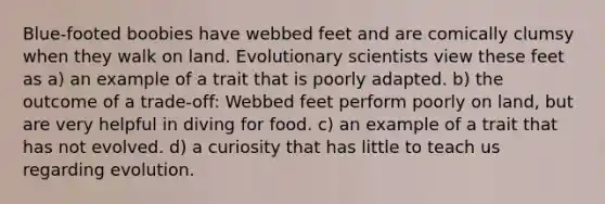 Blue-footed boobies have webbed feet and are comically clumsy when they walk on land. Evolutionary scientists view these feet as a) an example of a trait that is poorly adapted. b) the outcome of a trade-off: Webbed feet perform poorly on land, but are very helpful in diving for food. c) an example of a trait that has not evolved. d) a curiosity that has little to teach us regarding evolution.