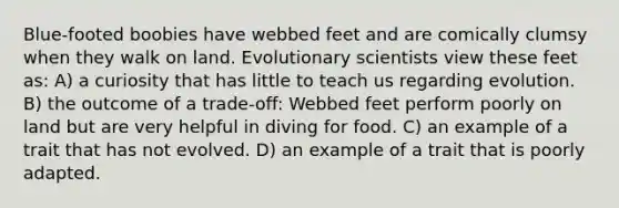 Blue-footed boobies have webbed feet and are comically clumsy when they walk on land. Evolutionary scientists view these feet as: A) a curiosity that has little to teach us regarding evolution. B) the outcome of a trade-off: Webbed feet perform poorly on land but are very helpful in diving for food. C) an example of a trait that has not evolved. D) an example of a trait that is poorly adapted.