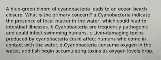 A blue-green bloom of cyanobacteria leads to an ocean beach closure. What is the primary concern? a.Cyanobacteria indicate the presence of fecal matter in the water, which could lead to intestinal illnesses. b.Cyanobacteria are frequently pathogenic and could infect swimming humans. c.Liver-damaging toxins produced by cyanobacteria could affect humans who come in contact with the water. d.Cyanobacteria consume oxygen in the water, and fish begin accumulating toxins as oxygen levels drop.