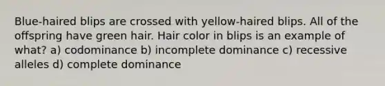 Blue-haired blips are crossed with yellow-haired blips. All of the offspring have green hair. Hair color in blips is an example of what? a) codominance b) incomplete dominance c) recessive alleles d) complete dominance