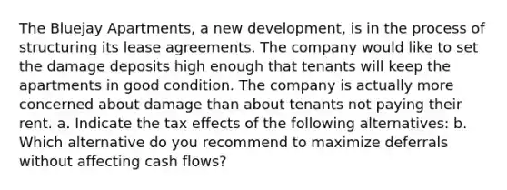 The Bluejay Apartments, a new development, is in the process of structuring its lease agreements. The company would like to set the damage deposits high enough that tenants will keep the apartments in good condition. The company is actually more concerned about damage than about tenants not paying their rent. a. Indicate the tax effects of the following alternatives: b. Which alternative do you recommend to maximize deferrals without affecting cash flows?