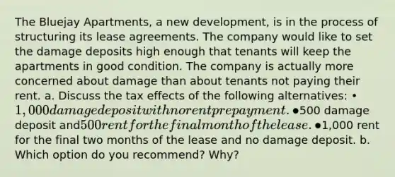 The Bluejay Apartments, a new development, is in the process of structuring its lease agreements. The company would like to set the damage deposits high enough that tenants will keep the apartments in good condition. The company is actually more concerned about damage than about tenants not paying their rent. a. Discuss the tax effects of the following alternatives: • 1,000 damage deposit with no rent prepayment. •500 damage deposit and500 rent for the final month of the lease. •1,000 rent for the final two months of the lease and no damage deposit. b. Which option do you recommend? Why?