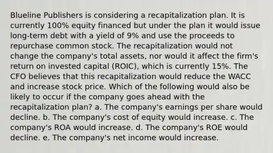 Blueline Publishers is considering a recapitalization plan. It is currently 100% equity financed but under the plan it would issue long-term debt with a yield of 9% and use the proceeds to repurchase common stock. The recapitalization would not change the company's total assets, nor would it affect the firm's return on invested capital (ROIC), which is currently 15%. The CFO believes that this recapitalization would reduce the WACC and increase stock price. Which of the following would also be likely to occur if the company goes ahead with the recapitalization plan? a. The company's earnings per share would decline. b. The company's cost of equity would increase. c. The company's ROA would increase. d. The company's ROE would decline. e. The company's net income would increase.