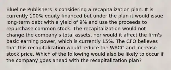 Blueline Publishers is considering a recapitalization plan. It is currently 100% equity financed but under the plan it would issue long-term debt with a yield of 9% and use the proceeds to repurchase common stock. The recapitalization would not change the company's total assets, nor would it affect the firm's basic earning power, which is currently 15%. The CFO believes that this recapitalization would reduce the WACC and increase stock price. Which of the following would also be likely to occur if the company goes ahead with the recapitalization plan?