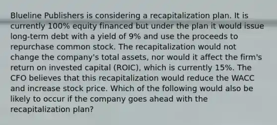 Blueline Publishers is considering a recapitalization plan. It is currently 100% equity financed but under the plan it would issue long-term debt with a yield of 9% and use the proceeds to repurchase common stock. The recapitalization would not change the company's total assets, nor would it affect the firm's return on invested capital (ROIC), which is currently 15%. The CFO believes that this recapitalization would reduce the WACC and increase stock price. Which of the following would also be likely to occur if the company goes ahead with the recapitalization plan?