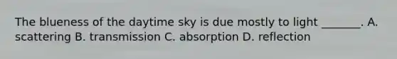 The blueness of the daytime sky is due mostly to light _______. A. scattering B. transmission C. absorption D. reflection