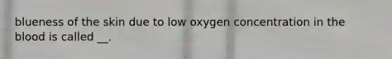 blueness of the skin due to low oxygen concentration in the blood is called __.