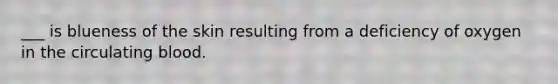 ___ is blueness of the skin resulting from a deficiency of oxygen in the circulating blood.