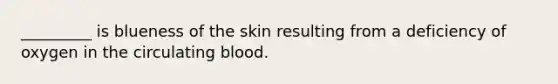 _________ is blueness of the skin resulting from a deficiency of oxygen in the circulating blood.