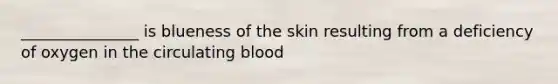 _______________ is blueness of the skin resulting from a deficiency of oxygen in the circulating blood