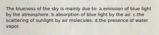 The blueness of the sky is mainly due to: a.emission of blue light by the atmosphere. b.absorption of blue light by the air. c.the scattering of sunlight by air molecules. d.the presence of water vapor.