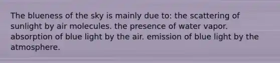 The blueness of the sky is mainly due to: the scattering of sunlight by air molecules. the presence of water vapor. absorption of blue light by the air. emission of blue light by the atmosphere.