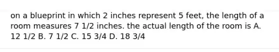 on a blueprint in which 2 inches represent 5 feet, the length of a room measures 7 1/2 inches. the actual length of the room is A. 12 1/2 B. 7 1/2 C. 15 3/4 D. 18 3/4