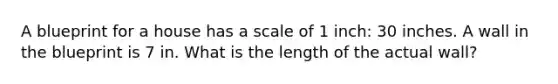 A blueprint for a house has a scale of 1 inch: 30 inches. A wall in the blueprint is 7 in. What is the length of the actual wall?