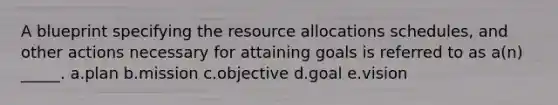 A blueprint specifying the resource allocations schedules, and other actions necessary for attaining goals is referred to as a(n) _____. a.plan b.mission c.objective d.goal e.vision