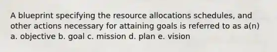 A blueprint specifying the <a href='https://www.questionai.com/knowledge/kadTveDlwH-resource-allocation' class='anchor-knowledge'>resource allocation</a>s schedules, and other actions necessary for attaining goals is referred to as a(n) a. objective b. goal c. mission d. plan e. vision