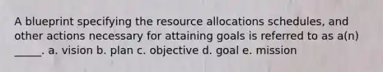 A blueprint specifying the resource allocations schedules, and other actions necessary for attaining goals is referred to as a(n) _____. a. vision b. plan c. objective d. goal e. mission