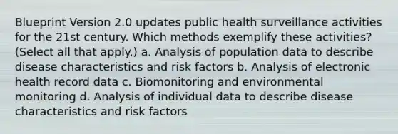 Blueprint Version 2.0 updates public health surveillance activities for the 21st century. Which methods exemplify these activities? (Select all that apply.) a. Analysis of population data to describe disease characteristics and risk factors b. Analysis of electronic health record data c. Biomonitoring and environmental monitoring d. Analysis of individual data to describe disease characteristics and risk factors