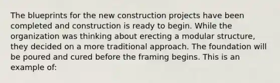 The blueprints for the new construction projects have been completed and construction is ready to begin. While the organization was thinking about erecting a modular structure, they decided on a more traditional approach. The foundation will be poured and cured before the framing begins. This is an example of: