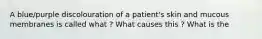 A blue/purple discolouration of a patient's skin and mucous membranes is called what ? What causes this ? What is the