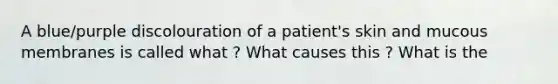 A blue/purple discolouration of a patient's skin and mucous membranes is called what ? What causes this ? What is the