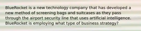 BlueRocket is a new technology company that has developed a new method of screening bags and suitcases as they pass through the airport security line that uses artificial intelligence. BlueRocket is employing what type of business strategy?