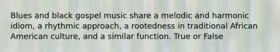 Blues and black gospel music share a melodic and harmonic idiom, a rhythmic approach, a rootedness in traditional African American culture, and a similar function. True or False