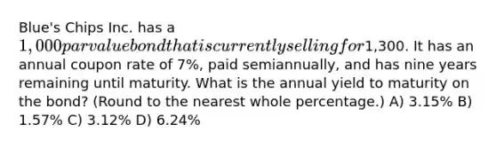 Blue's Chips Inc. has a 1,000 par value bond that is currently selling for1,300. It has an annual coupon rate of 7%, paid semiannually, and has nine years remaining until maturity. What is the annual yield to maturity on the bond? (Round to the nearest whole percentage.) A) 3.15% B) 1.57% C) 3.12% D) 6.24%