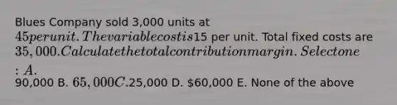 Blues Company sold 3,000 units at 45 per unit. The variable cost is15 per unit. Total fixed costs are 35,000. Calculate the total contribution margin. Select one: A.90,000 B. 65,000 C.25,000 D. 60,000 E. None of the above