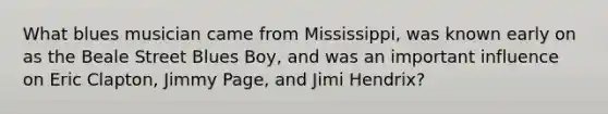 What blues musician came from Mississippi, was known early on as the Beale Street Blues Boy, and was an important influence on Eric Clapton, Jimmy Page, and Jimi Hendrix?