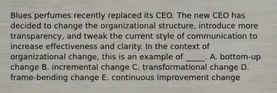 Blues perfumes recently replaced its CEO. The new CEO has decided to change the organizational structure, introduce more transparency, and tweak the current style of communication to increase effectiveness and clarity. In the context of organizational change, this is an example of _____. A. bottom-up change B. incremental change C. transformational change D. frame-bending change E. continuous improvement change