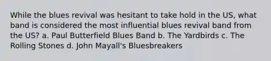 While the blues revival was hesitant to take hold in the US, what band is considered the most influential blues revival band from the US? a. Paul Butterfield Blues Band b. The Yardbirds c. The Rolling Stones d. John Mayall's Bluesbreakers