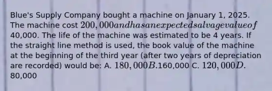 Blue's Supply Company bought a machine on January 1, 2025. The machine cost 200,000 and has an expected salvage value of40,000. The life of the machine was estimated to be 4 years. If the straight line method is used, the book value of the machine at the beginning of the third year (after two years of depreciation are recorded) would be: A. 180,000 B.160,000 C. 120,000 D.80,000