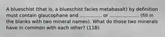 A blueschist (that is, a blueschist facies metabasalt) by definition must contain glaucophane and ............... or .................... (fill in the blanks with two mineral names). What do those two minerals have in common with each other? (11B)