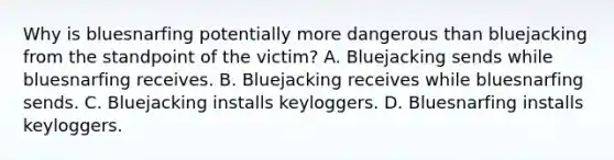 Why is bluesnarfing potentially more dangerous than bluejacking from the standpoint of the victim? A. Bluejacking sends while bluesnarfing receives. B. Bluejacking receives while bluesnarfing sends. C. Bluejacking installs keyloggers. D. Bluesnarfing installs keyloggers.