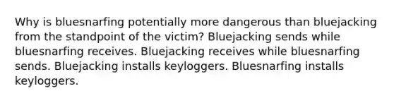 Why is bluesnarfing potentially more dangerous than bluejacking from the standpoint of the victim? Bluejacking sends while bluesnarfing receives. Bluejacking receives while bluesnarfing sends. Bluejacking installs keyloggers. Bluesnarfing installs keyloggers.